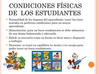 CONDICIONES FÍSICAS DE  LOS ESTUDIANTES  Normalidad de los órganos del aprendizaje: tener los cinco sentidos en perfectas condiciones para un mayor aprendizaje. Alimentación: para un buen rendimiento se debe alimentar de una forma balanceada y adecuada. Salud: es necesario estar en forma es decir sano y dispuesto a trabajar. Descanso: es tener en equilibrio tu mente y tu cuerpo para poder tener un buen rendimiento. 