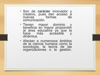 • Son de carácter innovador y
creativo, pues dan acceso a
nuevas formas de
comunicación.
• Tienen mayor dominio y
beneficia en mayor proporción
al área educativa ya que la
hace más accesible y
dinámica.
• Afectan a numerosos ámbitos
de la ciencia humana como la
sociología, la teoría de las
organizaciones o la gestión.
 