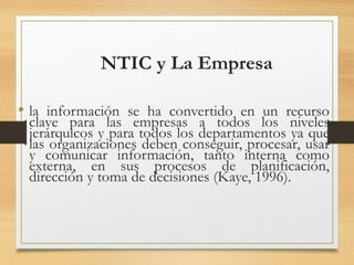 NTIC y La Empresa
• la información se ha convertido en un recurso
clave para las empresas a todos los niveles
jerárquicos y para todos los departamentos ya que
las organizaciones deben conseguir, procesar, usar
y comunicar información, tanto interna como
externa, en sus procesos de planificación,
dirección y toma de decisiones (Kaye, 1996).
 