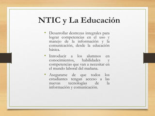 NTIC y La Educación
• Desarrollar destrezas integrales para
lograr competencias en el uso y
manejo de la información y la
comunicación, desde la educación
básica.
• Introducir a los alumnos en
conocimientos, habilidades y
competencias que van a necesitar en
el mundo laboral del mañana.
• Asegurarse de que todos los
estudiantes tengan acceso a las
nuevas tecnologías de la
información y comunicación.
 