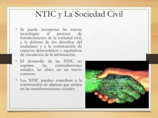 NTIC y La Sociedad Civil
• Se puede incorporar las nuevas
tecnologías al proceso de
fortalecimiento de la sociedad civil,
a la defensa de los derechos del
ciudadano y a la construcción de
espacios democráticos y equitativos
de circulación de la información.
• El desarrollo de las NTIC no
suprime las contradicciones
sociales, las ubica en un nuevo
contexto.
• Las NTIC pueden contribuir a la
construcción de alianzas que actúen
en las transformaciones sociales.
 