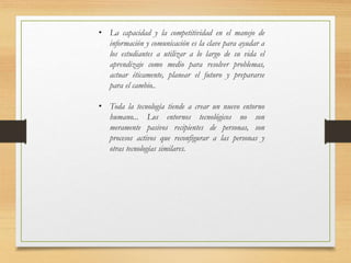 • La capacidad y la competitividad en el manejo de
información y comunicación es la clave para ayudar a
los estudiantes a utilizar a lo largo de su vida el
aprendizaje como medio para resolver problemas,
actuar éticamente, planear el futuro y prepararse
para el cambio..
• Toda la tecnología tiende a crear un nuevo entorno
humano... Los entornos tecnológicos no son
meramente pasivos recipientes de personas, son
procesos activos que reconfigurar a las personas y
otras tecnologías similares.
 