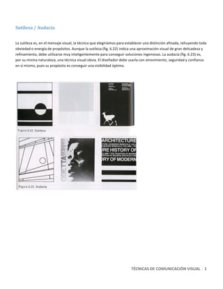  

Sutileza / Audacia  
 

La sutileza es, en el mensaje visual, la técnica que elegiríamos para establecer una distinción afinada, rehuyendo toda 
obviedad o energía de propósitos. Aunque la sutileza (fig. 6.22) indica una aproximación visual de gran delicadeza y 
refinamiento, debe utilizarse muy inteligentemente para conseguir soluciones ingeniosas. La audacia (fig. 6.23) es, 
por su misma naturaleza, una técnica visual obvia. El diseñador debe usarla con atrevimiento, seguridad y confianza 
en sí mismo, pues su propósito es conseguir una visibilidad óptima. 

 




                                                                             




                                                                        TÉCNICAS DE COMUNICACIÓN VISUAL   1
                                                                                                          1 
 