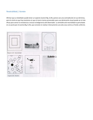 

Neutralidad / Acento 
 

Afirmar que un diseñador puede tener un aspecto neutral (fig. 6.24), parece casi una contradicción en sus términos, 
pero lo cierto es que hay ocasiones en que el marco menos provocador para una declaración visual puede ser el más 
eficaz para vencer la resistencia o incluso la beligerancia del observador. La atmósfera de neutralidad es perturbada 
en un punto por el acento (fig. 6.25), que consiste en realizar intensamente una sola cosa contra un fondo uniforme. 

 




                                                                           
 