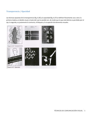  

Transparencia / Opacidad 
 

Las técnicas opuestas de la transparencia (fig. 6.26) y la opacidad (fig. 6.27) se definen físicamente una a otra: la 
primera implica un detalle visual a través del cual es posible ver, de modo que lo que está detrás es percibido por el 
ojo; la segunda, es justamente lo contrario, el bloqueo y la ocupación de elementos visuales. 




                                                                             




                                                                        TÉCNICAS DE COMUNICACIÓN VISUAL   1
                                                                                                          3 
 