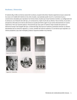  

Realismo / Distorsión  
 

El realismo (fig. 6.30) es la técnica natural de la cámara, la opción del artista. Nuestra experiencia visual y natural de 
las cosas es el modelo del realismo en las artes visuales, cuyo ejemplo puede recurrir a numerosos trucos y 
convenciones calculadas para reproducir las mismas claves visuales que el ojo trasmite al cerebro. La configuración de 
la cámara es una imitación de la del ojo y, en consecuencia, repite mucho de sus efectos. Para el artista, el uso de la 
perspectiva reforzada con la técnica del claroscuro puede permitirle sugerir lo que vemos directamente en nuestra 
experiencia. Pero son ilusiones ópticas. Precisamente por esta razón el realismo mejor estudio de la pintura se 
denomina trompe l’oeil (engaño del ojo). La distorsión (fig. 631) fuerza el realismo y pretende controlar sus efectos 
desviándose de los contornos regulares y, a veces, también de la forma auténtica. Es una técnica que responde a un 
intenso propósito y que, bien manejada, produce respuesta también muy intensas. 

 




                                                                            




                                                                         TÉCNICAS DE COMUNICACIÓN VISUAL   1
                                                                                                           5 
 