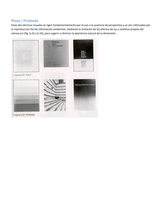  

Plana / Profunda  
Estas dos técnicas visuales se rigen fundamentalmente por el uso o la ausencia de perspectiva y se ven reforzadas por 
la reproducción fiel de información ambiental, mediante la imitación de los efectos de luz y sombras propios del 
claroscuro (fig. 6.23 y 6.33), para sugerir o eliminar la apariencia natural de la dimensión. 




                                                                          
 