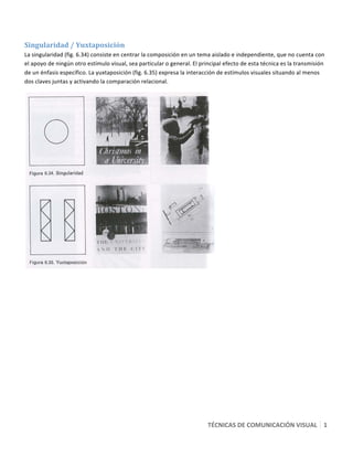  

Singularidad / Yuxtaposición   
La singularidad (fig. 6.34) consiste en centrar la composición en un tema aislado e independiente, que no cuenta con 
el apoyo de ningún otro estímulo visual, sea particular o general. El principal efecto de esta técnica es la transmisión 
de un énfasis específico. La yuxtaposición (fig. 6.35) expresa la interacción de estímulos visuales situando al menos 
dos claves juntas y activando la comparación relacional. 




                                                                             




                                                                         TÉCNICAS DE COMUNICACIÓN VISUAL   1
                                                                                                           7 
 