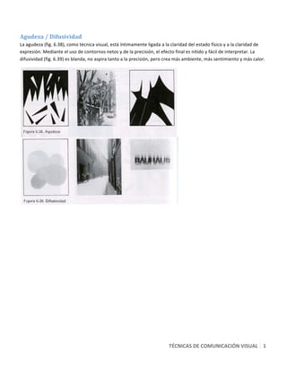  

Agudeza / Difusividad  
La agudeza (fig. 6.38), como técnica visual, está íntimamente ligada a la claridad del estado físico y a la claridad de 
expresión. Mediante el uso de contornos netos y de la precisión, el efecto final es nítido y fácil de interpretar. La 
difusividad (fig. 6.39) es blanda, no aspira tanto a la precisión, pero crea más ambiente, más sentimiento y más calor. 




                                                                              




                                                                        TÉCNICAS DE COMUNICACIÓN VISUAL   1
                                                                                                          9 
 