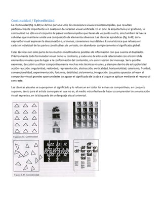  

Continuidad / Episodicidad  
La continuidad (fig. 6.40) se define por una serie de conexiones visuales ininterrumpidas, que resultan 
particularmente importantes en cualquier declaración visual unificada. En el cine, la arquitectura y el grafismo, la 
continuidad no sólo es el conjunto de pasos ininterrumpidos que llevan de un punto a otro, sino también la fuerza 
cohesiva que mantiene unida una composición de elementos diversos. Las técnicas episódicas (fig. 6.41) de la 
expresión visual expresan la desconexión o, al menos, conexiones muy débiles. Es una técnica que refuerza el 
carácter individual de las partes constitutivas de un todo, sin abandonar completamente el significado global. 

Estas técnicas son sólo parte de los muchos modificadores posibles de información con que cuenta el diseñador. 
Prácticamente todo formulador visual tiene su contrario, y cada uno de ellos está relacionado con el control de 
elementos visuales que da lugar a la conformación del contenido, a la construcción del mensaje. Sería posible 
examinar, descubrir y utilizar compositivamente muchas más técnicas visuales, y siempre dentro de esta polaridad 
acción‐reacción: angularidad, redonded; representación, abstracción; verticalidad, horizontalidad; colorismo, frialdad; 
convencionalidad, experimentación; fortaleza, debilidad; aislamiento, integración. Los polos opuestos ofrecen al 
compositor visual grandes oportunidades de aguzar el significado de la obra a la que se aplican mediante el recurso al 
contraste. 

Las técnicas visuales se superponen al significado y lo refuerzan en todos los esfuerzos compositivos; en conjunto 
suponen, tanto para el artista como para el que no es, el medio más efectivo de hacer y comprender la comunicación 
visual expresiva, en la búsqueda de un lenguaje visual universal. 




                                                                             
 