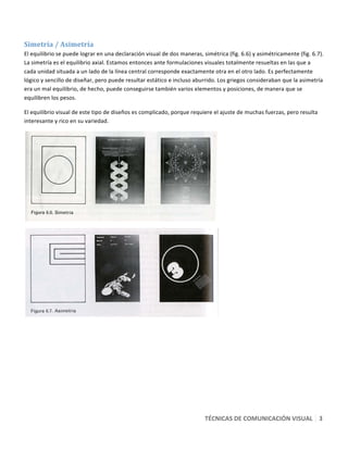  

Simetría / Asimetría 
El equilibrio se puede lograr en una declaración visual de dos maneras, simétrica (fig. 6.6) y asimétricamente (fig. 6.7). 
La simetría es el equilibrio axial. Estamos entonces ante formulaciones visuales totalmente resueltas en las que a 
cada unidad situada a un lado de la línea central corresponde exactamente otra en el otro lado. Es perfectamente 
lógico y sencillo de diseñar, pero puede resultar estático e incluso aburrido. Los griegos consideraban que la asimetría 
era un mal equilibrio, de hecho, puede conseguirse también varios elementos y posiciones, de manera que se 
equilibren los pesos. 

El equilibrio visual de este tipo de diseños es complicado, porque requiere el ajuste de muchas fuerzas, pero resulta 
interesante y rico en su variedad. 




                                                                                




                                                                                

 




                                                                         TÉCNICAS DE COMUNICACIÓN VISUAL   3 
 
 