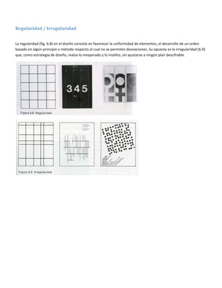  

Regularidad / Irregularidad 
 

La regularidad (fig. 6.8) en el diseño consiste en favorecer la uniformidad de elementos, el desarrollo de un orden 
basado en algún principio o método respecto al cual no se permiten desviaciones. Su opuesta es la irregularidad (6.9) 
que, como estrategia de diseño, realza lo inesperado y lo insólito, sin ajustarse a ningún plan descifrable. 




                                                                             




                                                                             

  
 