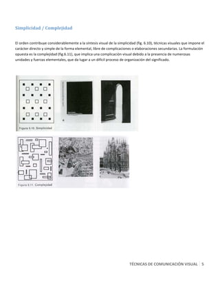  

Simplicidad / Complejidad 
 

El orden contribuye considerablemente a la síntesis visual de la simplicidad (fig. 6.10), técnicas visuales que impone el 
carácter directo y simple de la forma elemental, libre de complicaciones o elaboraciones secundarias. La formulación 
opuesta es la complejidad (fig.6.11), que implica una complicación visual debido a la presencia de numerosas 
unidades y fuerzas elementales, que da lugar a un difícil proceso de organización del significado. 

 




                                                                                




                                                                           

 




                                                                         TÉCNICAS DE COMUNICACIÓN VISUAL   5 
 
 