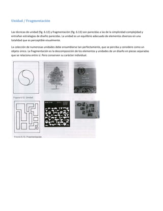  

Unidad / Fragmentación  
 

Las técnicas de unidad (fig. 6.12) y fragmentación (fig. 6.13) son parecidas a las de la simplicidad‐complejidad y 
entrañan estrategias de diseño parecidas. La unidad es un equilibrio adecuado de elementos diversos en una 
totalidad que es perceptible visualmente. 

La colección de numerosas unidades debe ensamblarse tan perfectamente, que se perciba y considere como un 
objeto único. La fragmentación es la descomposición de los elementos y unidades de un diseño en piezas separadas 
que se relaciona entre sí. Pero conserven su carácter individual. 




                                                                              

 
 