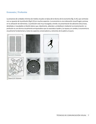  

Economía / Profusión  
 

La presencia de unidades mínimas de medios visuales es típica de la técnica de la economía (fig. 6.14), que contrasta 
con su opuesta de la profusión (fig.6.15) en muchos aspectos. La economía es una ordenación visual frugal y juiciosa 
en la utilización de elementos. La profusión está muy recargada y tiende a la presentación de adiciones discursivas, 
detalladas e inacabables al diseño básico que, idealmente, ablandan y embellecen mediante la ornamentación. La 
profusión es una técnica visualmente enriquecedora que va asociada al poder y la riqueza; en cambio, la economía es 
visualmente fundamental y realza los aspectos conservadores y reticentes de lo pobre y lo puro. 




                                                                             




                                                                       TÉCNICAS DE COMUNICACIÓN VISUAL   7 
 
 