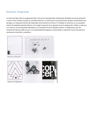  

Reticencia / Exageración 
 

La reticencia (fig. 6.16) y la exageración (fig. 6.17) son las contrapartidas intelectuales del dipolo economía‐profusión 
y sirven a fines similares aunque en contextos distintos. La reticencia es una aproximación de gran comedimiento que 
persigue una respuesta máxima del espectador ante elementos mínimos. En realidad, la reticencia, en su estudiado 
intento de engendrar grandes efectos, es la imagen especular de su opuesto visual, la exageración. Ambas, y cada una 
a su manera, se toman grandes libertades en la manipulación de los detalles visuales. La exageración, para ser 
visualmente efectiva, debe recurrir a la ampulosidad extravagante, ensanchando su expresión mucho más allá de la 
verdad para intensificar y amplificar. 




                                                                           




                                                                               

 
 