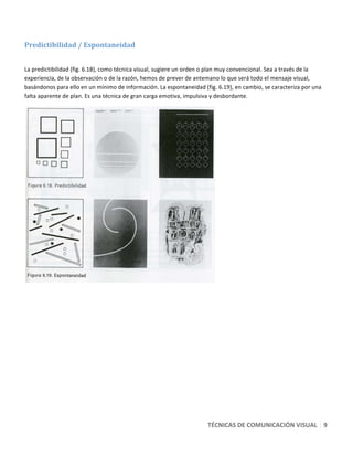  

Predictibilidad / Espontaneidad 
 

La predictibilidad (fig. 6.18), como técnica visual, sugiere un orden o plan muy convencional. Sea a través de la 
experiencia, de la observación o de la razón, hemos de prever de antemano lo que será todo el mensaje visual, 
basándonos para ello en un mínimo de información. La espontaneidad (fig. 6.19), en cambio, se caracteriza por una 
falta aparente de plan. Es una técnica de gran carga emotiva, impulsiva y desbordante. 




                                                                         




                                                                      TÉCNICAS DE COMUNICACIÓN VISUAL   9 
 
 