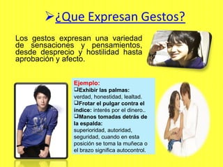 Los gestos expresan una variedad
de sensaciones y pensamientos,
desde desprecio y hostilidad hasta
aprobación y afecto.
Ejemplo:
Exhibir las palmas:
verdad, honestidad, lealtad.
Frotar el pulgar contra el
índice: interés por el dinero..
Manos tomadas detrás de
la espalda:
superioridad, autoridad,
seguridad, cuando en esta
posición se toma la muñeca o
el brazo significa autocontrol.
 