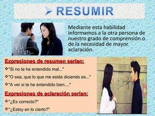 Mediante esta habilidad
informamos a la otra persona de
nuestro grado de comprensión o
de la necesidad de mayor
aclaración.
Expresiones de resumen serían:Expresiones de resumen serían:
"Si no te he entendido mal..."
"O sea, que lo que me estás diciendo es..."
"A ver si te he entendido bien...."
Expresiones de aclaración serían:Expresiones de aclaración serían:
"¿Es correcto?"
"¿Estoy en lo cierto?"
 