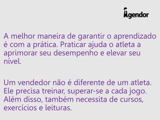 A melhor maneira de garantir o aprendizado
é com a prática. Praticar ajuda o atleta a
aprimorar seu desempenho e elevar seu
nível.
Um vendedor não é diferente de um atleta.
Ele precisa treinar, superar-se a cada jogo.
Além disso, também necessita de cursos,
exercícios e leituras.
 