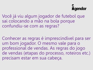 Você já viu algum jogador de futebol que
sai colocando a mão na bola porque
confundiu-se com as regras?
Conhecer as regras é imprescindível para ser
um bom jogador. O mesmo vale para o
professional de vendas. As regras do jogo
de vendas (etapas do processo, roteiros etc.)
precisam estar em sua cabeça.
 