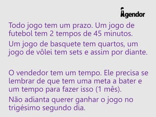 Todo jogo tem um prazo. Um jogo de
futebol tem 2 tempos de 45 minutos.
Um jogo de basquete tem quartos, um
jogo de vôlei tem sets e assim por diante.
O vendedor tem um tempo. Ele precisa se
lembrar de que tem uma meta a bater e
um tempo para fazer isso (1 mês).
Não adianta querer ganhar o jogo no
trigésimo segundo dia.
 
