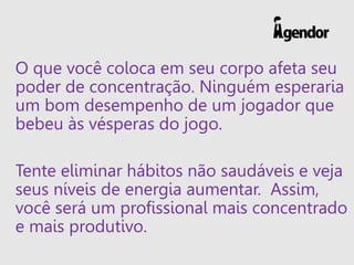 O que você coloca em seu corpo afeta seu
poder de concentração. Ninguém esperaria
um bom desempenho de um jogador que
bebeu às vésperas do jogo.
Tente eliminar hábitos não saudáveis e veja
seus níveis de energia aumentar. Assim,
você será um profissional mais concentrado
e mais produtivo.
 