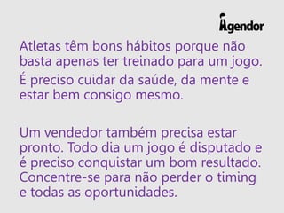 Atletas têm bons hábitos porque não
basta apenas ter treinado para um jogo.
É preciso cuidar da saúde, da mente e
estar bem consigo mesmo.
Um vendedor também precisa estar
pronto. Todo dia um jogo é disputado e
é preciso conquistar um bom resultado.
Concentre-se para não perder o timing
e todas as oportunidades.
 
