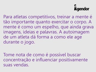 Para atletas competitivos, treinar a mente é
tão importante quanto exercitar o corpo. A
mente é como um espelho, que ainda grava
imagens, ideias e palavras. A autoimagem
de um atleta dá forma a como ele age
durante o jogo.
Tome nota de como é possível buscar
concentração e influenciar positivamente
suas vendas.
 