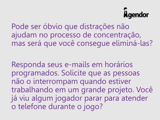Pode ser óbvio que distrações não
ajudam no processo de concentração,
mas será que você consegue eliminá-las?
Responda seus e-mails em horários
programados. Solicite que as pessoas
não o interrompam quando estiver
trabalhando em um grande projeto. Você
já viu algum jogador parar para atender
o telefone durante o jogo?
 