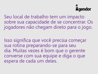 Seu local de trabalho tem um impacto
sobre sua capacidade de se concentrar. Os
jogadores não chegam direto para o jogo.
Isso significa que você precisa começar
sua rotina preparando-se para seu
dia. Muitas vezes é bom que o gerente
converse com sua equipe e diga o que
espera de cada um deles.
 