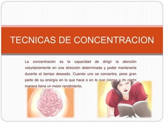 La concentración es la capacidad de dirigir la atención
voluntariamente en una dirección determinada y poder mantenerla
durante el tiempo deseado. Cuando uno se concentra, pone gran
parte de su energía en lo que hace o en lo que piensa y de cierta
manera tiene un mejor rendimiento.
TECNICAS DE CONCENTRACION
 