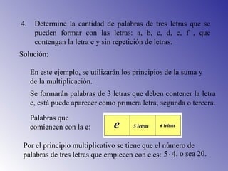 4. Determine la cantidad de palabras de tres letras que se
pueden formar con las letras: a, b, c, d, e, f , que
contengan la letra e y sin repetición de letras.
En este ejemplo, se utilizarán los principios de la suma y
de la multiplicación.
Solución:
Se formarán palabras de 3 letras que deben contener la letra
e, está puede aparecer como primera letra, segunda o tercera.
Palabras que
comiencen con la e:
Por el principio multiplicativo se tiene que el número de
palabras de tres letras que empiecen con e es: 45⋅ , o sea 20.
 