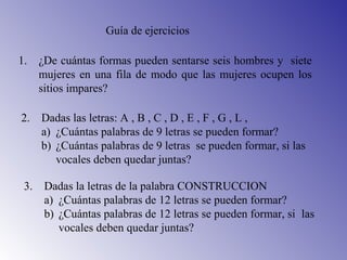 Guía de ejercicios
1. ¿De cuántas formas pueden sentarse seis hombres y siete
mujeres en una fila de modo que las mujeres ocupen los
sitios impares?
2. Dadas las letras: A , B , C , D , E , F , G , L ,
a) ¿Cuántas palabras de 9 letras se pueden formar?
b) ¿Cuántas palabras de 9 letras se pueden formar, si las
vocales deben quedar juntas?
3. Dadas la letras de la palabra CONSTRUCCION
a) ¿Cuántas palabras de 12 letras se pueden formar?
b) ¿Cuántas palabras de 12 letras se pueden formar, si las
vocales deben quedar juntas?
 