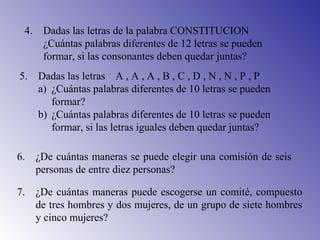 4. Dadas las letras de la palabra CONSTITUCION
¿Cuántas palabras diferentes de 12 letras se pueden
formar, si las consonantes deben quedar juntas?
5. Dadas las letras A , A , A , B , C , D , N , N , P , P
a) ¿Cuántas palabras diferentes de 10 letras se pueden
formar?
b) ¿Cuántas palabras diferentes de 10 letras se pueden
formar, si las letras iguales deben quedar juntas?
6. ¿De cuántas maneras se puede elegir una comisión de seis
personas de entre diez personas?
7. ¿De cuántas maneras puede escogerse un comité, compuesto
de tres hombres y dos mujeres, de un grupo de siete hombres
y cinco mujeres?
 