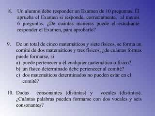 8. Un alumno debe responder un Examen de 10 preguntas. Él
aprueba el Examen si responde, correctamente, al menos
6 preguntas. ¿De cuántas maneras puede el estudiante
responder el Examen, para aprobarlo?
9. De un total de cinco matemáticos y siete físicos, se forma un
comité de dos matemáticos y tres físicos, ¿de cuántas formas
puede formarse, si
a) puede pertenecer a él cualquier matemático o físico?
b) un físico determinado debe pertenecer al comité?
c) dos matemáticos determinados no pueden estar en el
comité?
10. Dadas consonantes (distintas) y vocales (distintas).
¿Cuántas palabras pueden formarse con dos vocales y seis
consonantes?
 