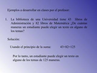 Ejemplos a desarrollar en clases por el profesor:
1. La biblioteca de una Universidad tiene 43 libros de
Administración y 82 libros de Matemática ¿De cuántas
maneras un estudiante puede elegir un texto en alguno de
los temas?
Solución:
Usando el principio de la suma: 43+82=125
Por lo tanto, un estudiante puede elegir un texto en
alguno de los temas de 125 maneras.
 