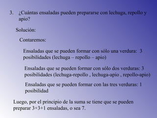 3. ¿Cuántas ensaladas pueden prepararse con lechuga, repollo y
apio?
Solución:
Contaremos:
Ensaladas que se pueden formar con sólo una verdura: 3
posibilidades (lechuga – repollo – apio)
Ensaladas que se pueden formar con sólo dos verduras: 3
posibilidades (lechuga-repollo , lechuga-apio , repollo-apio)
Ensaladas que se pueden formar con las tres verduras: 1
posibilidad
Luego, por el principio de la suma se tiene que se pueden
preparar 3+3+1 ensaladas, o sea 7.
 