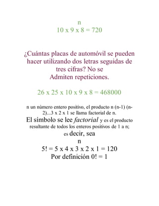 n
10 x 9 x 8 = 720
¿Cuántas placas de automóvil se pueden
hacer utilizando dos letras seguidas de
tres cifras? No se
Admiten repeticiones.
26 x 25 x 10 x 9 x 8 = 468000
n un número entero positivo, el producto n (n-1) (n-
2)...3 x 2 x 1 se llama factorial de n.
El símbolo se lee factorial y es el producto
resultante de todos los enteros positivos de 1 a n;
es decir, sea
n
5! = 5 x 4 x 3 x 2 x 1 = 120
Por definición 0! = 1
 
