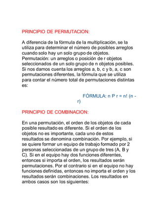 PRINCIPIO DE PERMUTACION:
A diferencia de la fórmula de la multiplicación, se la
utiliza para determinar el número de posibles arreglos
cuando solo hay un solo grupo de objetos.
Permutación: un arreglos o posición de r objetos
seleccionados de un solo grupo de n objetos posibles.
Si nos damos cuenta los arreglos a, b, c y b, a, c son
permutaciones diferentes, la fórmula que se utiliza
para contar el número total de permutaciones distintas
es:
FÓRMULA: n P r = n! (n -
r)
PRINCIPIO DE COMBINACION:
En una permutación, el orden de los objetos de cada
posible resultado es diferente. Si el orden de los
objetos no es importante, cada uno de estos
resultados se denomina combinación. Por ejemplo, si
se quiere formar un equipo de trabajo formado por 2
personas seleccionadas de un grupo de tres (A, B y
C). Si en el equipo hay dos funciones diferentes,
entonces si importa el orden, los resultados serán
permutaciones. Por el contrario si en el equipo no hay
funciones definidas, entonces no importa el orden y los
resultados serán combinaciones. Los resultados en
ambos casos son los siguientes:
 