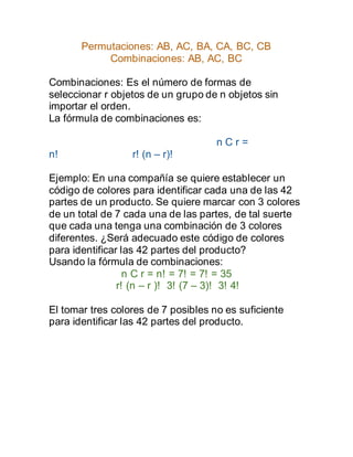 Permutaciones: AB, AC, BA, CA, BC, CB
Combinaciones: AB, AC, BC
Combinaciones: Es el número de formas de
seleccionar r objetos de un grupo de n objetos sin
importar el orden.
La fórmula de combinaciones es:
n C r =
n! r! (n – r)!
Ejemplo: En una compañía se quiere establecer un
código de colores para identificar cada una de las 42
partes de un producto. Se quiere marcar con 3 colores
de un total de 7 cada una de las partes, de tal suerte
que cada una tenga una combinación de 3 colores
diferentes. ¿Será adecuado este código de colores
para identificar las 42 partes del producto?
Usando la fórmula de combinaciones:
n C r = n! = 7! = 7! = 35
r! (n – r )! 3! (7 – 3)! 3! 4!
El tomar tres colores de 7 posibles no es suficiente
para identificar las 42 partes del producto.
 