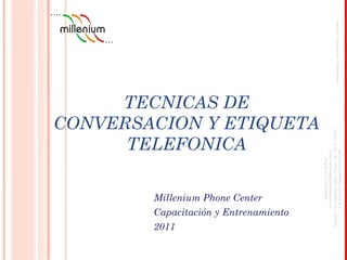 TECNICAS DE
CONVERSACION Y ETIQUETA
TELEFONICA
JefaturadeCapacitaciónyEntrenamiento
MILLENIUMPHONECENTERS.A
Carrera16No.100-20Piso3PBX6500800Fax:6500816
e-mailmillenium@millenium.com.co
Bogota,D.C.COLOMBIA
Millenium Phone Center
Capacitación y Entrenamiento
2011
 