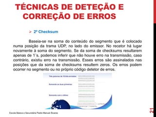 TÉCNICAS DE DETEÇÃO E 
CORREÇÃO DE ERROS 
 2º Checksum 
Escola Básica e Secundária Padre Manuel Álvares 
21 
Baseia-se na soma do conteúdo do segmento que é colocado 
numa posição da trama UDP, no lado do emissor. No recetor há lugar 
novamente à soma do segmento. Se da soma de checksums resultarem 
apenas de 1´s, podemos inferir que não houve erro na transmissão, caso 
contrário, existiu erro na transmissão. Esses erros são assinalados nas 
posições que da soma de checksums resultem zeros. Os erros podem 
ocorrer no segmento ou no próprio código detetor de erros. 
 
