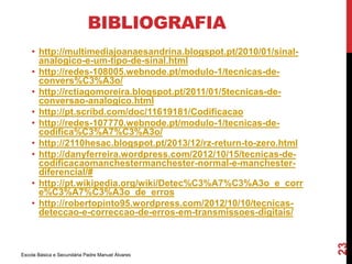 BIBLIOGRAFIA 
• http://multimediajoanaesandrina.blogspot.pt/2010/01/sinal-analogico- 
e-um-tipo-de-sinal.html 
• http://redes-108005.webnode.pt/modulo-1/tecnicas-de-convers% 
C3%A3o/ 
• http://rctiagomoreira.blogspot.pt/2011/01/5tecnicas-de-conversao- 
analogico.html 
• http://pt.scribd.com/doc/11619181/Codificacao 
• http://redes-107770.webnode.pt/modulo-1/tecnicas-de-codifica% 
C3%A7%C3%A3o/ 
• http://2110hesac.blogspot.pt/2013/12/rz-return-to-zero.html 
• http://danyferreira.wordpress.com/2012/10/15/tecnicas-de-codificacaomanchestermanchester- 
normal-e-manchester-diferencial/# 
• http://pt.wikipedia.org/wiki/Detec%C3%A7%C3%A3o_e_corr 
e%C3%A7%C3%A3o_de_erros 
• http://robertopinto95.wordpress.com/2012/10/10/tecnicas-deteccao- 
e-correccao-de-erros-em-transmissoes-digitais/ 
Escola Básica e Secundária Padre Manuel Álvares 
23 
 