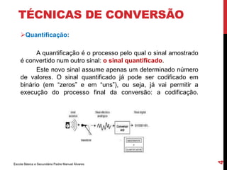 TÉCNICAS DE CONVERSÃO 
Quantificação: 
A quantificação é o processo pelo qual o sinal amostrado 
é convertido num outro sinal: o sinal quantificado. 
Este novo sinal assume apenas um determinado número 
de valores. O sinal quantificado já pode ser codificado em 
binário (em “zeros” e em “uns”), ou seja, já vai permitir a 
execução do processo final da conversão: a codificação. 
Escola Básica e Secundária Padre Manuel Álvares 
4 
 