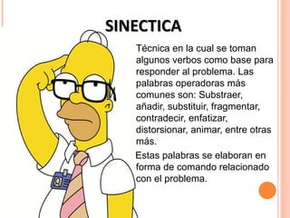 SINECTICA
   Técnica en la cual se toman
   algunos verbos como base para
   responder al problema. Las
   palabras operadoras más
   comunes son: Substraer,
   añadir, substituir, fragmentar,
   contradecir, enfatizar,
   distorsionar, animar, entre otras
   más.
   Estas palabras se elaboran en
   forma de comando relacionado
   con el problema.
 
