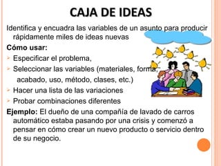 CAJA DE IDEAS
Identifica y encuadra las variables de un asunto para producir
  rápidamente miles de ideas nuevas
Cómo usar:
 Especificar el problema,

 Seleccionar las variables (materiales, forma,

   acabado, uso, método, clases, etc.)
 Hacer una lista de las variaciones

 Probar combinaciones diferentes

Ejemplo: El dueño de una compañía de lavado de carros
  automático estaba pasando por una crisis y comenzó a
  pensar en cómo crear un nuevo producto o servicio dentro
  de su negocio.
 