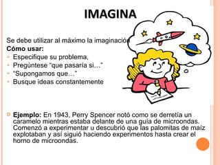 IMAGINA
Se debe utilizar al máximo la imaginación
Cómo usar:
 Especifique su problema,
 Pregúntese “que pasaría si…”
 “Supongamos que…”
 Busque ideas constantemente




   Ejemplo: En 1943, Perry Spencer notó como se derretía un
    caramelo mientras estaba delante de una guía de microondas.
    Comenzó a experimentar u descubrió que las palomitas de maíz
    explotaban y así siguió haciendo experimentos hasta crear el
    horno de microondas.
 