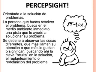 PERCEPSIGHT!
Orientada a la solución de
 problemas.
La persona que busca resolver
 el problema, busca en el
 medio ambiente inmediato
 una pista que le ayude a
 solucionar su problema.
Se detiene a observar las cosas
 diferentes, que más llaman su
 atención o que más le gustan
 o significan, buscando ahí la
 clave "oculta" en la solución,
 el replanteamiento o
 redefinición del problema.
 