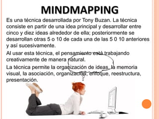 MINDMAPPING
Es una técnica desarrollada por Tony Buzan. La técnica
consiste en partir de una idea principal y desarrollar entre
cinco y diez ideas alrededor de ella; posteriormente se
desarrollan otras 5 o 10 de cada una de las 5 0 10 anteriores
y así sucesivamente.
Al usar esta técnica, el pensamiento está trabajando
creativamente de manera natural.
La técnica permite la organización de ideas, la memoria
visual, la asociación, organización, enfoque, reestructura,
presentación.
 